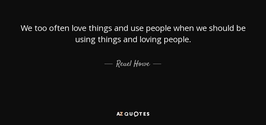 We too often love things and use people when we should be using things and loving people. - Reuel Howe