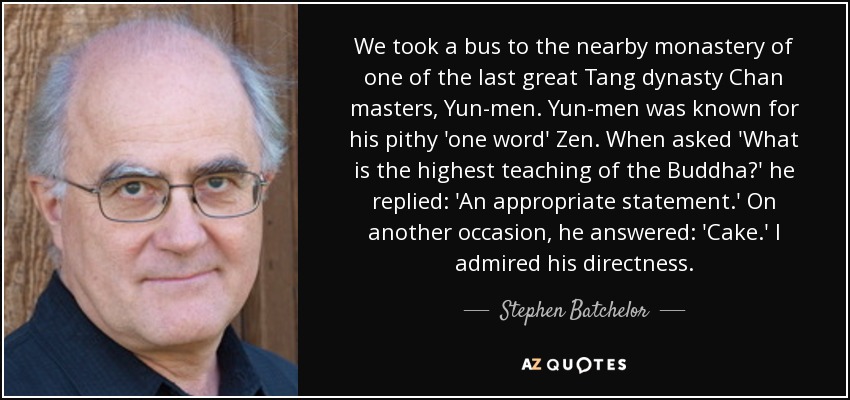 We took a bus to the nearby monastery of one of the last great Tang dynasty Chan masters, Yun-men. Yun-men was known for his pithy 'one word' Zen. When asked 'What is the highest teaching of the Buddha?' he replied: 'An appropriate statement.' On another occasion, he answered: 'Cake.' I admired his directness. - Stephen Batchelor