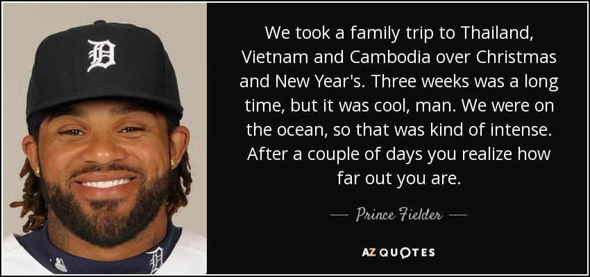 We took a family trip to Thailand, Vietnam and Cambodia over Christmas and New Year's. Three weeks was a long time, but it was cool, man. We were on the ocean, so that was kind of intense. After a couple of days you realize how far out you are. - Prince Fielder