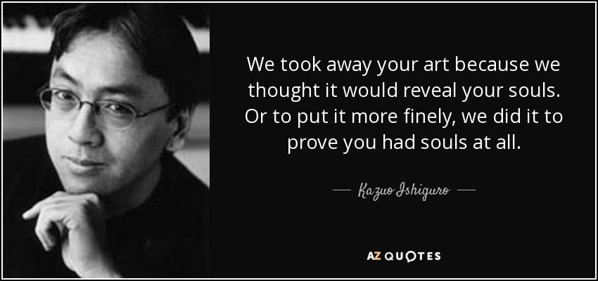 We took away your art because we thought it would reveal your souls. Or to put it more finely, we did it to prove you had souls at all. - Kazuo Ishiguro