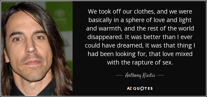 We took off our clothes, and we were basically in a sphere of love and light and warmth, and the rest of the world disappeared. It was better than I ever could have dreamed, it was that thing I had been looking for, that love mixed with the rapture of sex. - Anthony Kiedis