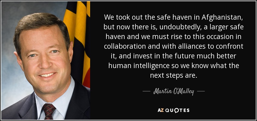 We took out the safe haven in Afghanistan, but now there is, undoubtedly, a larger safe haven and we must rise to this occasion in collaboration and with alliances to confront it, and invest in the future much better human intelligence so we know what the next steps are. - Martin O'Malley