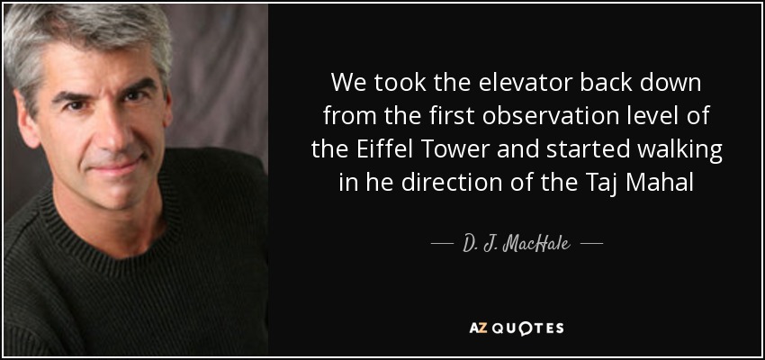 We took the elevator back down from the first observation level of the Eiffel Tower and started walking in he direction of the Taj Mahal - D. J. MacHale