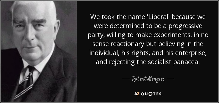 We took the name 'Liberal' because we were determined to be a progressive party, willing to make experiments, in no sense reactionary but believing in the individual, his rights, and his enterprise, and rejecting the socialist panacea. - Robert Menzies