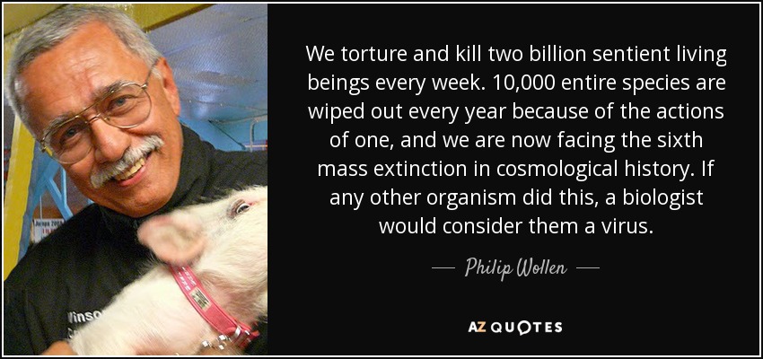 We torture and kill two billion sentient living beings every week. 10,000 entire species are wiped out every year because of the actions of one, and we are now facing the sixth mass extinction in cosmological history. If any other organism did this, a biologist would consider them a virus. - Philip Wollen