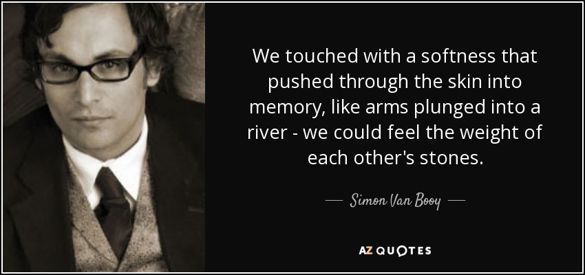 We touched with a softness that pushed through the skin into memory, like arms plunged into a river - we could feel the weight of each other's stones. - Simon Van Booy