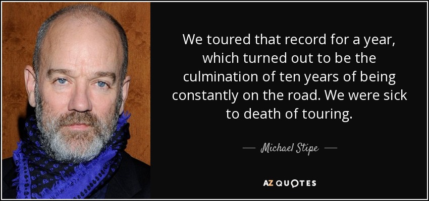 We toured that record for a year, which turned out to be the culmination of ten years of being constantly on the road. We were sick to death of touring. - Michael Stipe