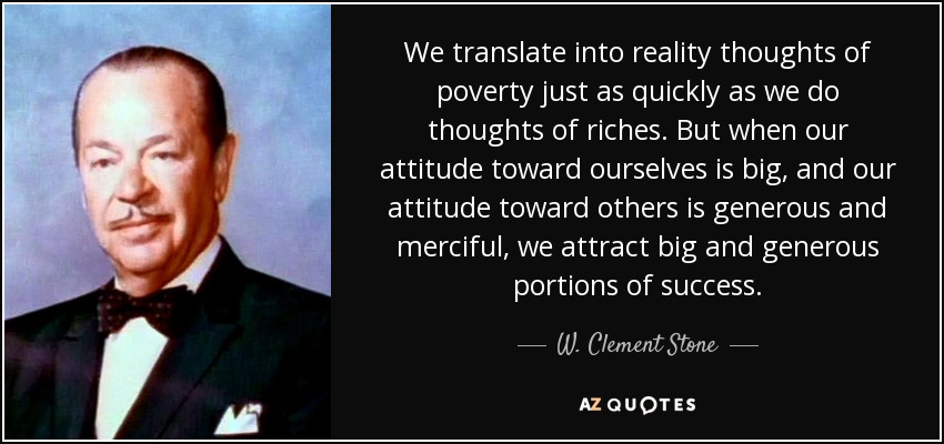 We translate into reality thoughts of poverty just as quickly as we do thoughts of riches. But when our attitude toward ourselves is big, and our attitude toward others is generous and merciful, we attract big and generous portions of success. - W. Clement Stone