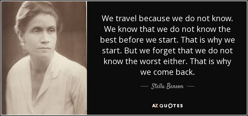 We travel because we do not know. We know that we do not know the best before we start. That is why we start. But we forget that we do not know the worst either. That is why we come back. - Stella Benson