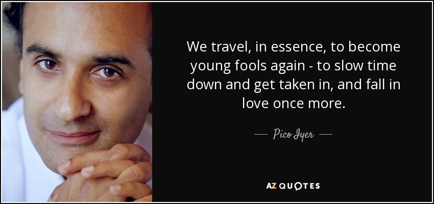 We travel, in essence, to become young fools again - to slow time down and get taken in, and fall in love once more. - Pico Iyer