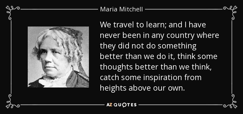 We travel to learn; and I have never been in any country where they did not do something better than we do it, think some thoughts better than we think, catch some inspiration from heights above our own. - Maria Mitchell