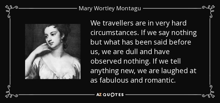 We travellers are in very hard circumstances. If we say nothing but what has been said before us, we are dull and have observed nothing. If we tell anything new, we are laughed at as fabulous and romantic. - Mary Wortley Montagu