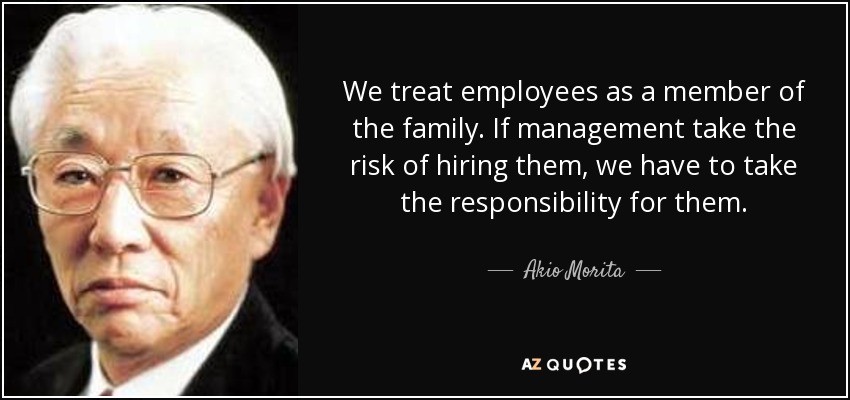 We treat employees as a member of the family. If management take the risk of hiring them, we have to take the responsibility for them. - Akio Morita