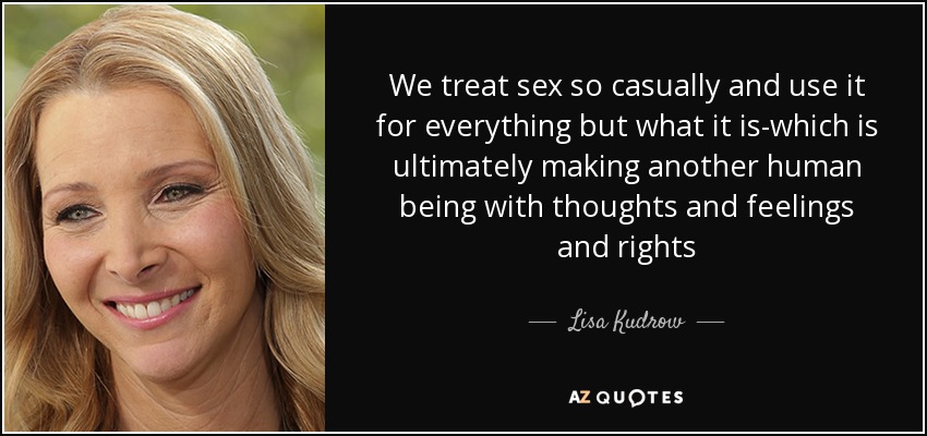 We treat sex so casually and use it for everything but what it is-which is ultimately making another human being with thoughts and feelings and rights - Lisa Kudrow