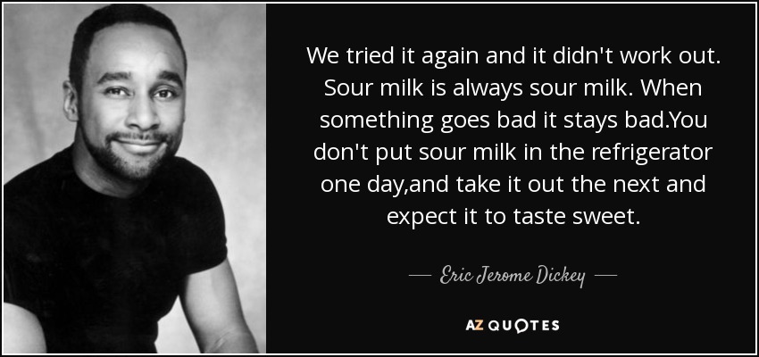We tried it again and it didn't work out. Sour milk is always sour milk. When something goes bad it stays bad.You don't put sour milk in the refrigerator one day,and take it out the next and expect it to taste sweet. - Eric Jerome Dickey