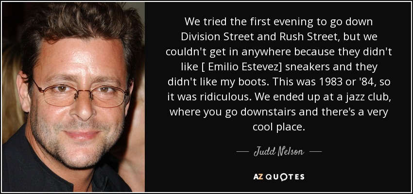 We tried the first evening to go down Division Street and Rush Street, but we couldn't get in anywhere because they didn't like [ Emilio Estevez] sneakers and they didn't like my boots. This was 1983 or '84, so it was ridiculous. We ended up at a jazz club, where you go downstairs and there's a very cool place. - Judd Nelson