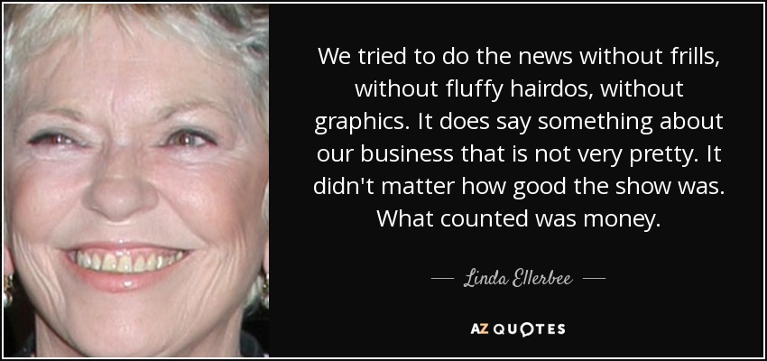 We tried to do the news without frills, without fluffy hairdos, without graphics. It does say something about our business that is not very pretty. It didn't matter how good the show was. What counted was money. - Linda Ellerbee