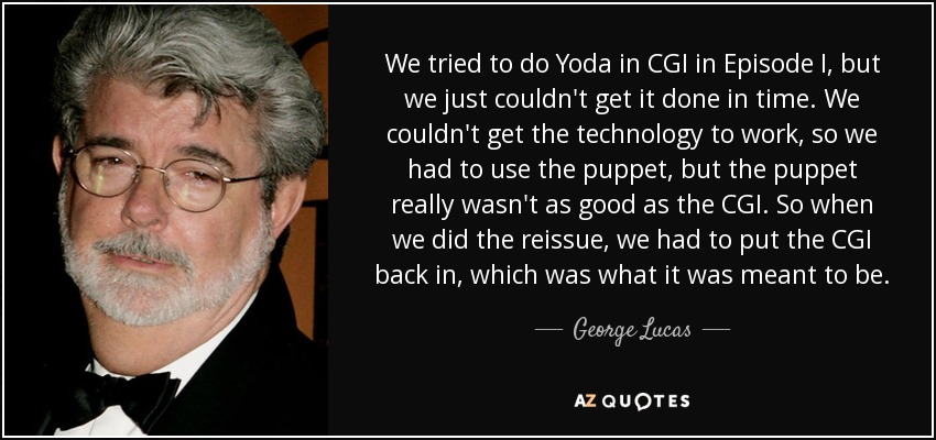 We tried to do Yoda in CGI in Episode I, but we just couldn't get it done in time. We couldn't get the technology to work, so we had to use the puppet, but the puppet really wasn't as good as the CGI. So when we did the reissue, we had to put the CGI back in, which was what it was meant to be. - George Lucas