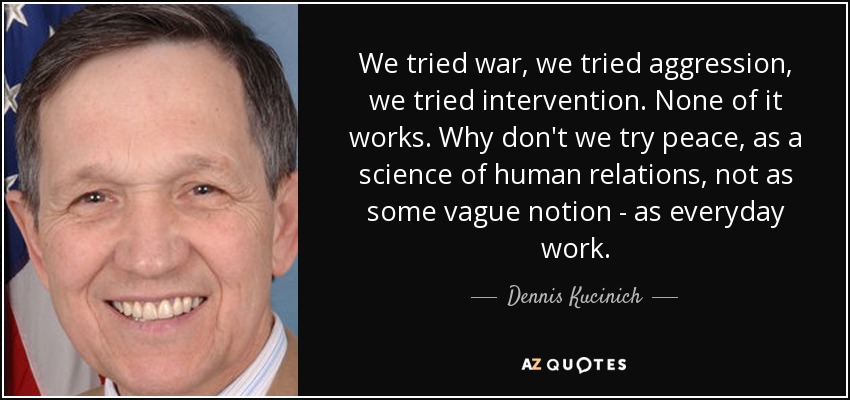 We tried war, we tried aggression, we tried intervention. None of it works. Why don't we try peace, as a science of human relations, not as some vague notion - as everyday work. - Dennis Kucinich