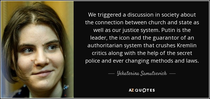 We triggered a discussion in society about the connection between church and state as well as our justice system. Putin is the leader, the icon and the guarantor of an authoritarian system that crushes Kremlin critics along with the help of the secret police and ever changing methods and laws. - Yekaterina Samutsevich