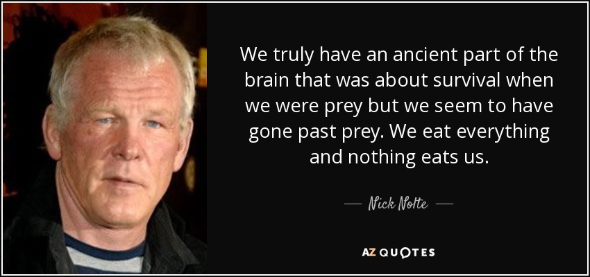 We truly have an ancient part of the brain that was about survival when we were prey but we seem to have gone past prey. We eat everything and nothing eats us. - Nick Nolte