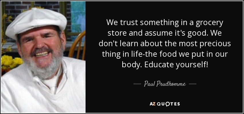 We trust something in a grocery store and assume it's good. We don't learn about the most precious thing in life-the food we put in our body. Educate yourself! - Paul Prudhomme