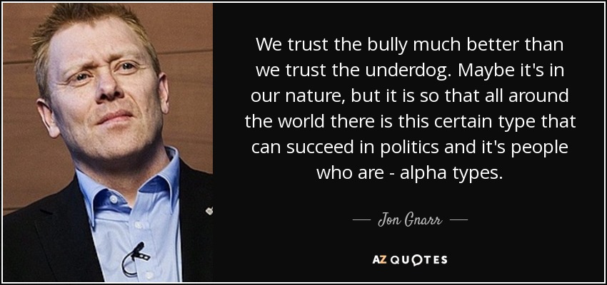We trust the bully much better than we trust the underdog. Maybe it's in our nature, but it is so that all around the world there is this certain type that can succeed in politics and it's people who are - alpha types. - Jon Gnarr