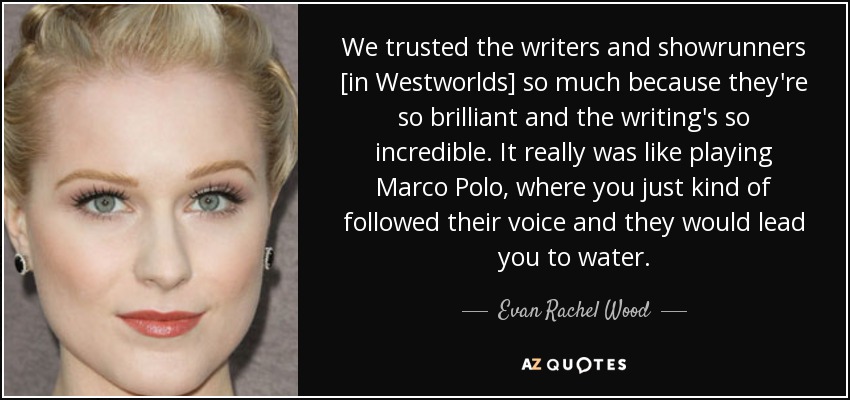 We trusted the writers and showrunners [in Westworlds] so much because they're so brilliant and the writing's so incredible. It really was like playing Marco Polo, where you just kind of followed their voice and they would lead you to water. - Evan Rachel Wood