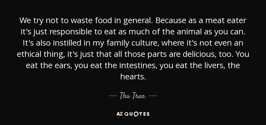 We try not to waste food in general. Because as a meat eater it's just responsible to eat as much of the animal as you can. It's also instilled in my family culture, where it's not even an ethical thing, it's just that all those parts are delicious, too. You eat the ears, you eat the intestines, you eat the livers, the hearts. - Thu Tran