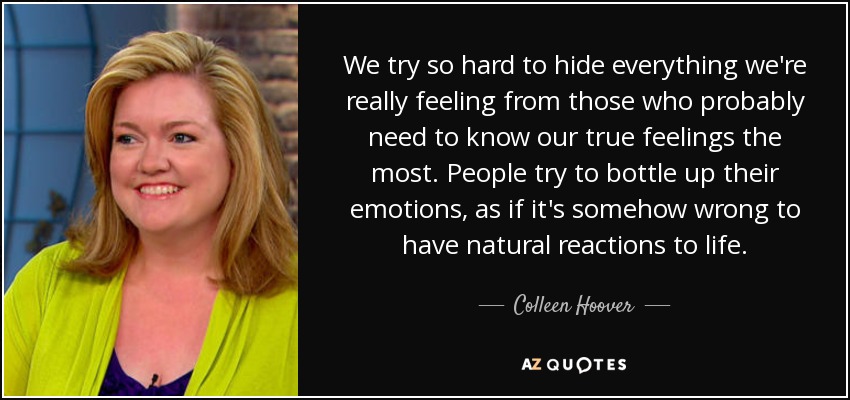 We try so hard to hide everything we're really feeling from those who probably need to know our true feelings the most. People try to bottle up their emotions, as if it's somehow wrong to have natural reactions to life. - Colleen Hoover