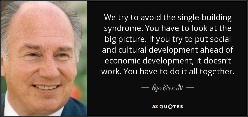 We try to avoid the single-building syndrome. You have to look at the big picture. If you try to put social and cultural development ahead of economic development, it doesn’t work. You have to do it all together. - Aga Khan IV