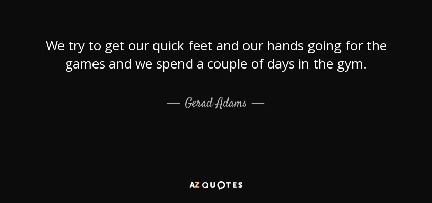 We try to get our quick feet and our hands going for the games and we spend a couple of days in the gym. - Gerad Adams