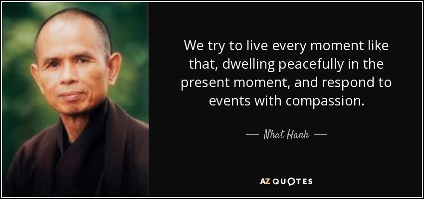 We try to live every moment like that, dwelling peacefully in the present moment, and respond to events with compassion. - Nhat Hanh