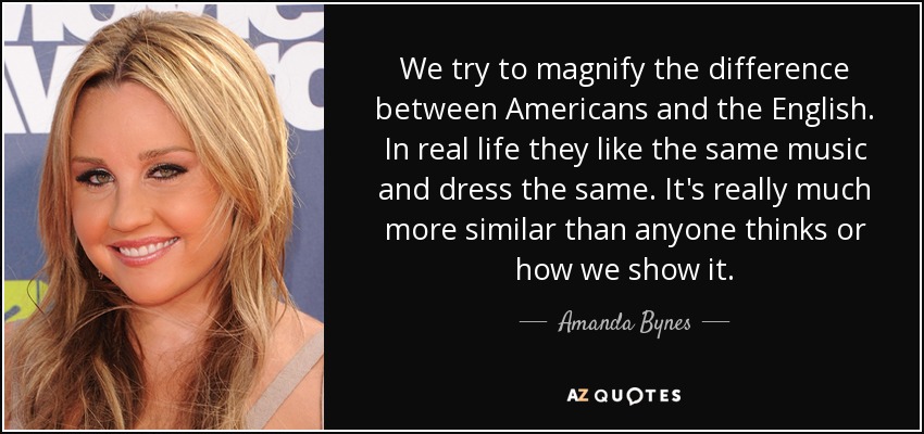 We try to magnify the difference between Americans and the English. In real life they like the same music and dress the same. It's really much more similar than anyone thinks or how we show it. - Amanda Bynes