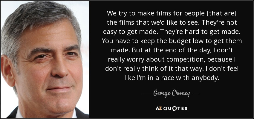 We try to make films for people [that are] the films that we'd like to see. They're not easy to get made. They're hard to get made. You have to keep the budget low to get them made. But at the end of the day, I don't really worry about competition, because I don't really think of it that way. I don't feel like I'm in a race with anybody. - George Clooney