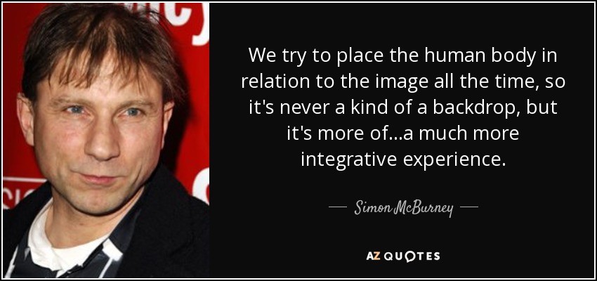 We try to place the human body in relation to the image all the time, so it's never a kind of a backdrop, but it's more of ...a much more integrative experience. - Simon McBurney