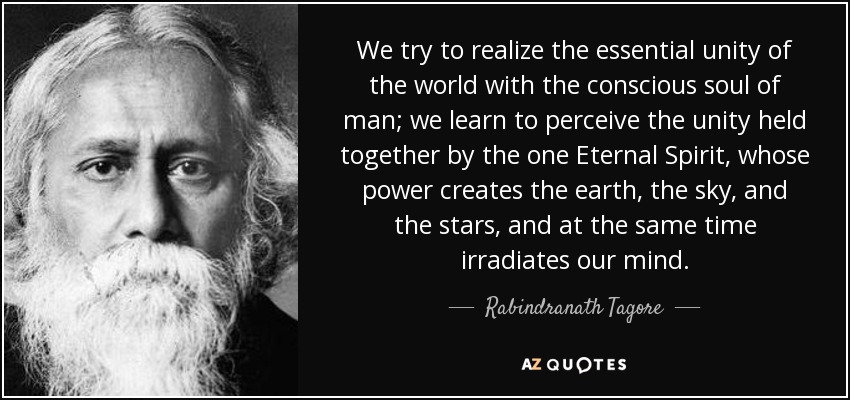 We try to realize the essential unity of the world with the conscious soul of man; we learn to perceive the unity held together by the one Eternal Spirit, whose power creates the earth, the sky, and the stars, and at the same time irradiates our mind. - Rabindranath Tagore