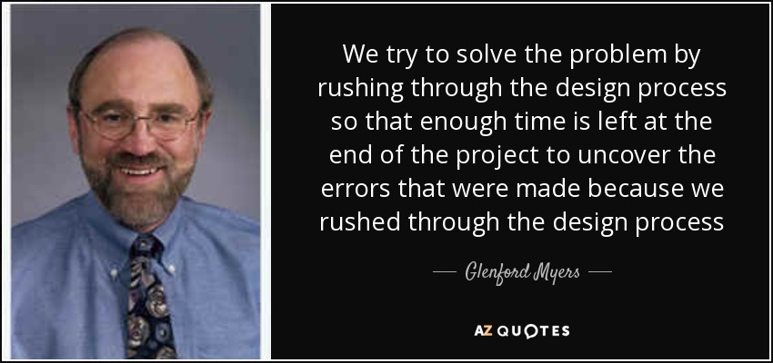 We try to solve the problem by rushing through the design process so that enough time is left at the end of the project to uncover the errors that were made because we rushed through the design process - Glenford Myers