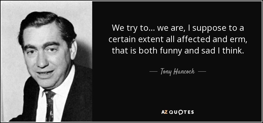 We try to... we are, I suppose to a certain extent all affected and erm, that is both funny and sad I think. - Tony Hancock