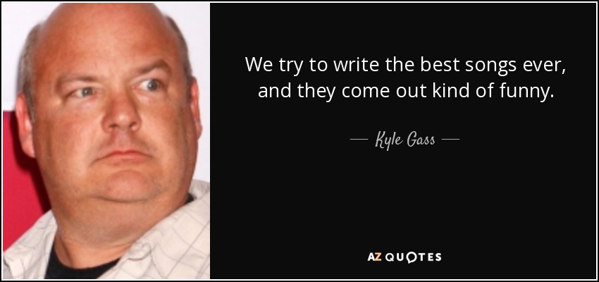 We try to write the best songs ever, and they come out kind of funny. - Kyle Gass
