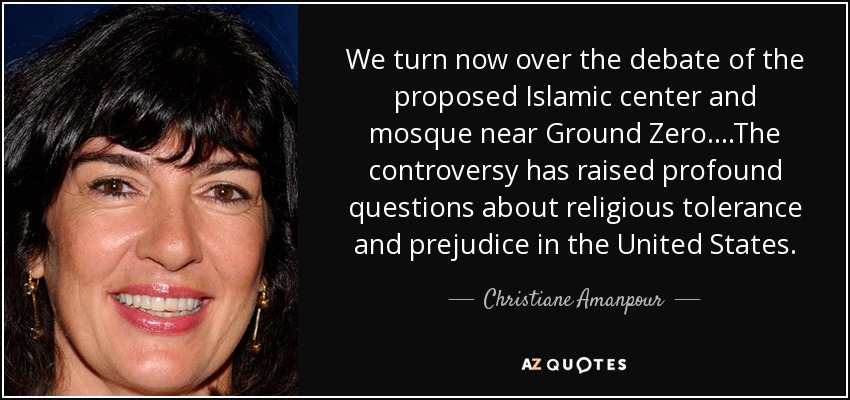 We turn now over the debate of the proposed Islamic center and mosque near Ground Zero....The controversy has raised profound questions about religious tolerance and prejudice in the United States. - Christiane Amanpour