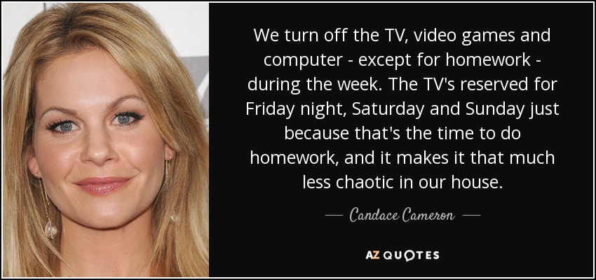 We turn off the TV, video games and computer - except for homework - during the week. The TV's reserved for Friday night, Saturday and Sunday just because that's the time to do homework, and it makes it that much less chaotic in our house. - Candace Cameron