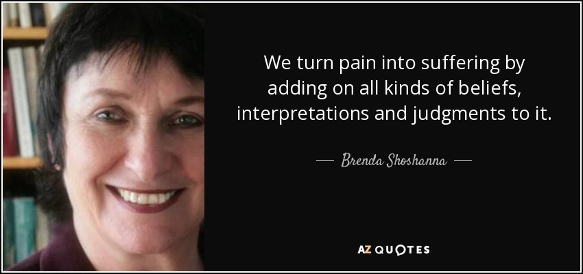 We turn pain into suffering by adding on all kinds of beliefs, interpretations and judgments to it. - Brenda Shoshanna