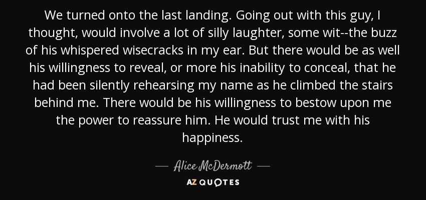We turned onto the last landing. Going out with this guy, I thought, would involve a lot of silly laughter, some wit--the buzz of his whispered wisecracks in my ear. But there would be as well his willingness to reveal, or more his inability to conceal, that he had been silently rehearsing my name as he climbed the stairs behind me. There would be his willingness to bestow upon me the power to reassure him. He would trust me with his happiness. - Alice McDermott
