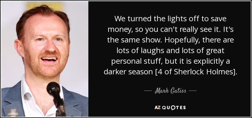 We turned the lights off to save money, so you can't really see it. It's the same show. Hopefully, there are lots of laughs and lots of great personal stuff, but it is explicitly a darker season [4 of Sherlock Holmes]. - Mark Gatiss
