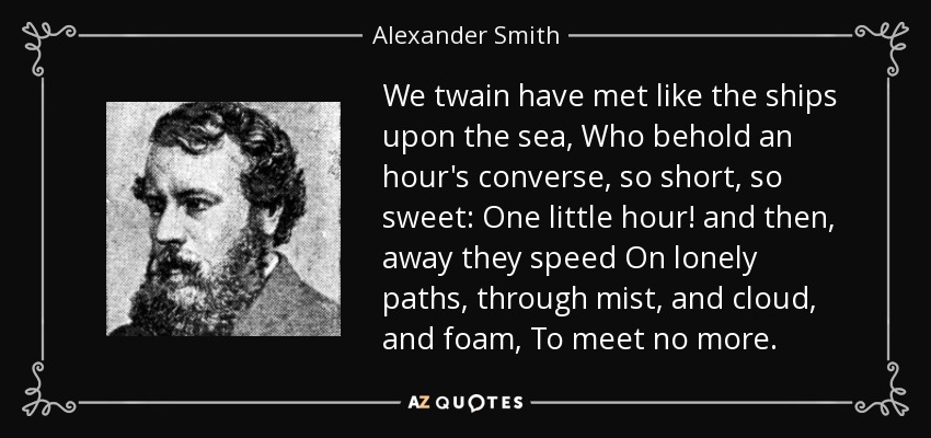 We twain have met like the ships upon the sea, Who behold an hour's converse, so short, so sweet: One little hour! and then, away they speed On lonely paths, through mist, and cloud, and foam, To meet no more. - Alexander Smith