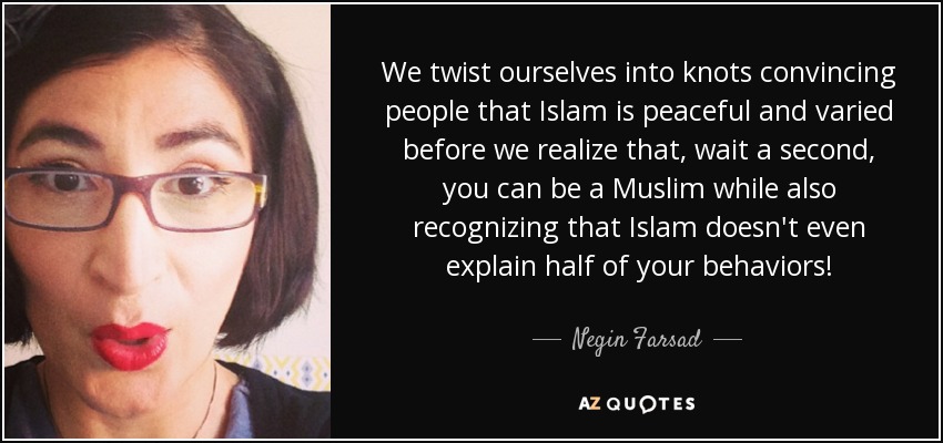 We twist ourselves into knots convincing people that Islam is peaceful and varied before we realize that, wait a second, you can be a Muslim while also recognizing that Islam doesn't even explain half of your behaviors! - Negin Farsad