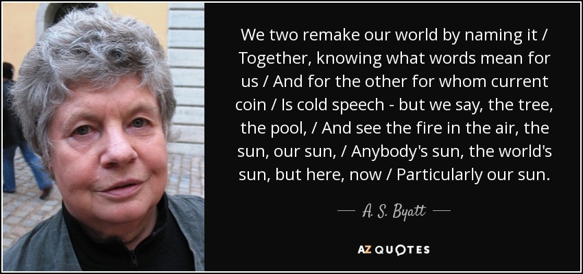 We two remake our world by naming it / Together, knowing what words mean for us / And for the other for whom current coin / Is cold speech - but we say, the tree, the pool, / And see the fire in the air, the sun, our sun, / Anybody's sun, the world's sun, but here, now / Particularly our sun. - A. S. Byatt