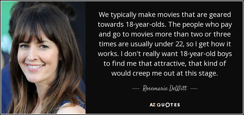 We typically make movies that are geared towards 18-year-olds. The people who pay and go to movies more than two or three times are usually under 22, so I get how it works. I don't really want 18-year-old boys to find me that attractive, that kind of would creep me out at this stage. - Rosemarie DeWitt
