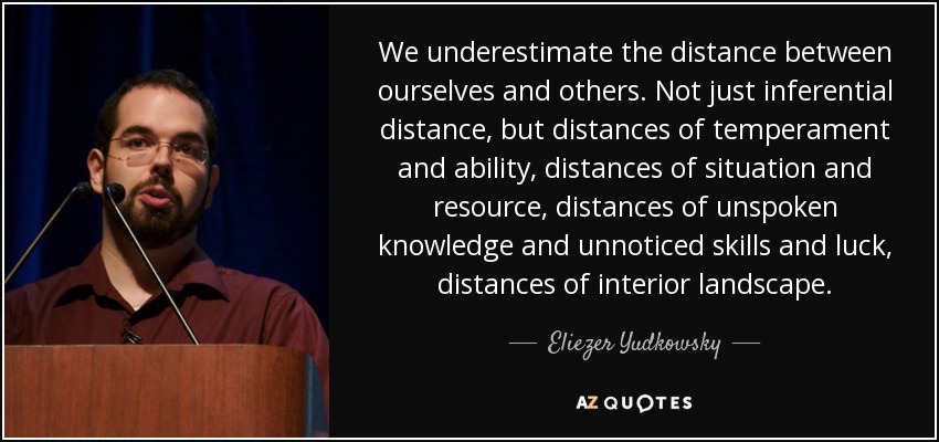 We underestimate the distance between ourselves and others. Not just inferential distance, but distances of temperament and ability, distances of situation and resource, distances of unspoken knowledge and unnoticed skills and luck, distances of interior landscape. - Eliezer Yudkowsky